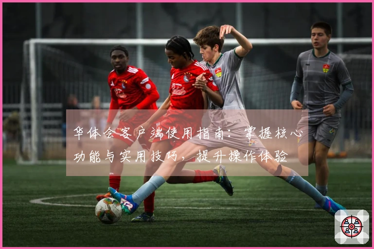 华体会客户端使用指南：掌握核心功能与实用技巧，提升操作体验