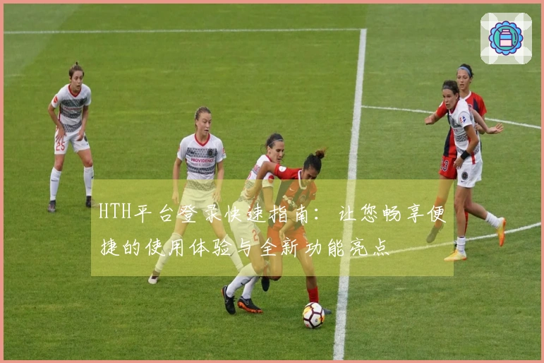 HTH平台登录快速指南:让您畅享便捷的使用体验与全新功能亮点