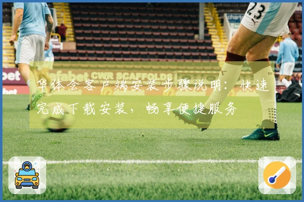 华体会客户端安装步骤说明：快速完成下载安装，畅享便捷服务