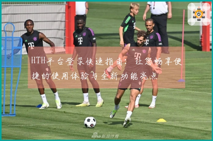 HTH平台登录快速指南：让您畅享便捷的使用体验与全新功能亮点